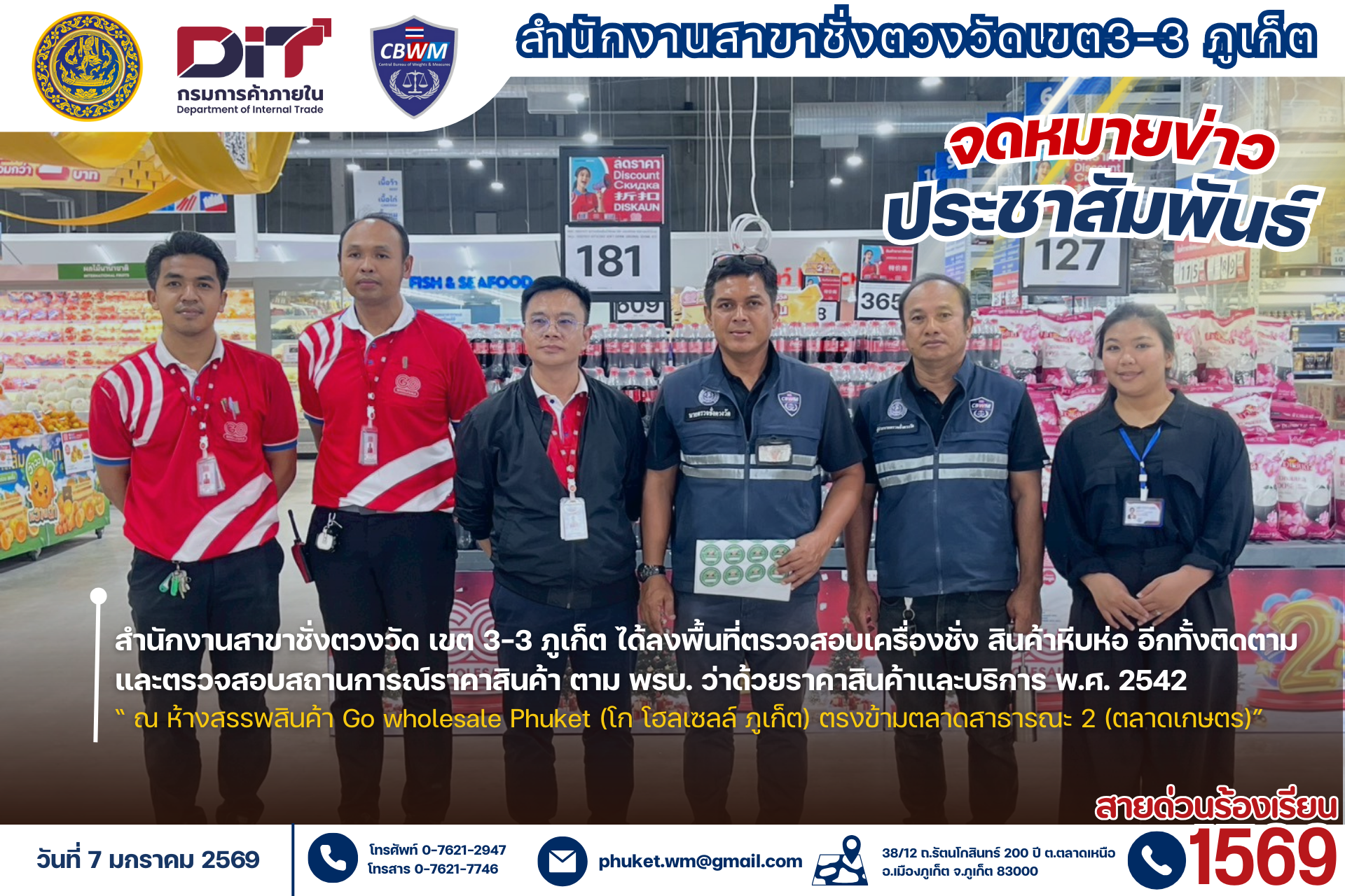 สำนักงานสาขาชั่งตวงวัด เขต 3-3 ภูเก็ต  พร้อมผู้ช่วยนายตรวจ ได้ลงพื้นที่ตรวจสอบได้ลงพื้นที่ตรวจสอบเครื่องชั่ง สินค้าหีบห่อ อีกทั้งติดตามและตรวจสอบสถานการณ์ราคาสินค้าตาม พรบ. ว่าด้วยราคาสินค้าและบริการ พ.ศ. 2542  "ณ ห้างสรรพสินค้า Go wholesale Phuket (โก โฮลเซลล์ ภูเก็ต)" 