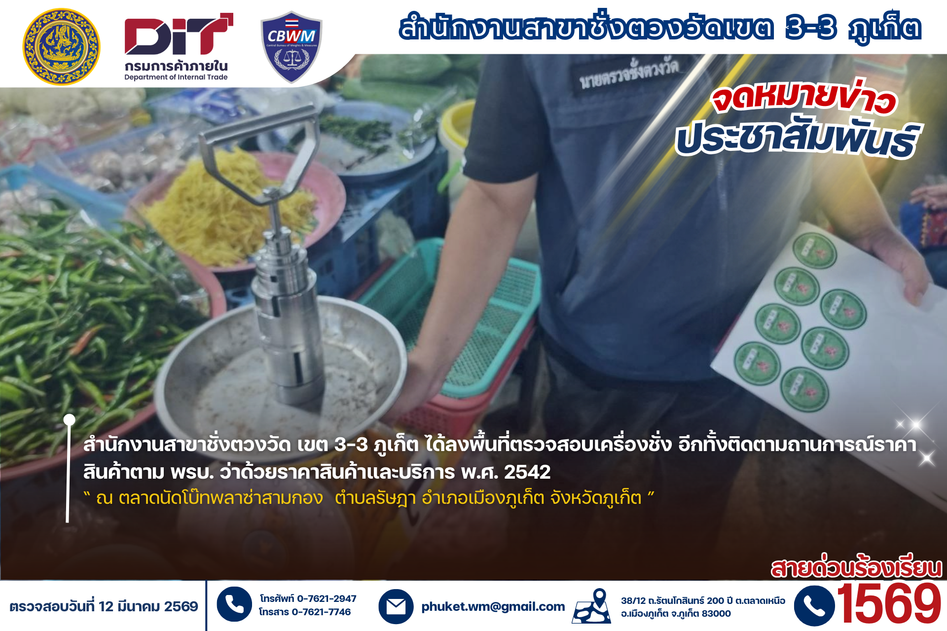 เมื่อวันที่ 12 มีนาคม 2569<<  นายปัญจสารน์ ไสยแก้ว หัวหน้าสำนักงานสาขาชั่งตวงวัด เขต 3-3 ภูเก็ต  มอบหมายให้ นายสิทธิชัย สนิทถ้าว เจ้าพนักงานชั่งตวงวัดชำนาญงาน พร้อมผู้ช่วยนายตรวจ ได้ลงพื้นที่ตรวจสอบเครื่องชั่งอีกทั้งติดตามถานการณ์ราคาสินค้าตาม พรบ. ว่าด้วยราคาสินค้าและบริการ พ.ศ. 2542 “ณ ตลาดนัดโบ๊ทพลาซ่าสามกอง  ตำบลรัษฎา อำเภอเมืองภูเก็ต จังหวัดภูเก็ต